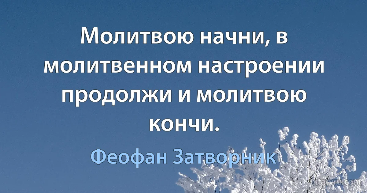 Молитвою начни, в молитвенном настроении продолжи и молитвою кончи. (Феофан Затворник)