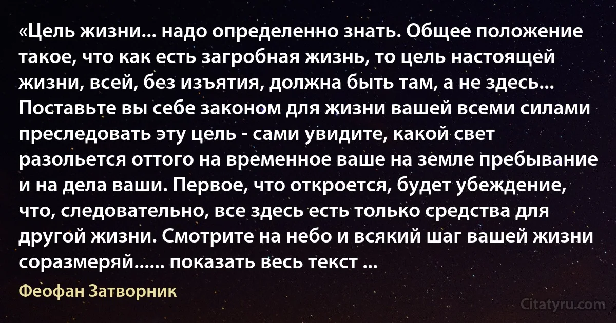 «Цель жизни... надо определенно знать. Общее положение такое, что как есть загробная жизнь, то цель настоящей жизни, всей, без изъятия, должна быть там, а не здесь... Поставьте вы себе законом для жизни вашей всеми силами преследовать эту цель - сами увидите, какой свет разольется оттого на временное ваше на земле пребывание и на дела ваши. Первое, что откроется, будет убеждение, что, следовательно, все здесь есть только средства для другой жизни. Смотрите на небо и всякий шаг вашей жизни соразмеряй...... показать весь текст ... (Феофан Затворник)