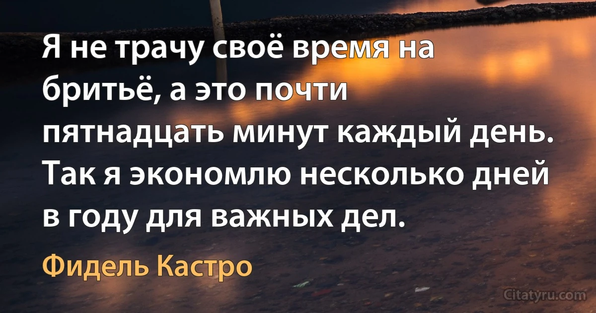 Я не трачу своё время на бритьё, а это почти пятнадцать минут каждый день. Так я экономлю несколько дней в году для важных дел. (Фидель Кастро)