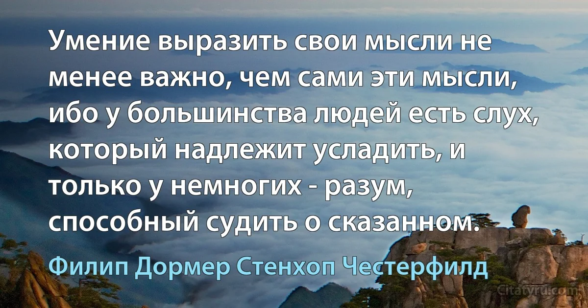 Умение выразить свои мысли не менее важно, чем сами эти мысли, ибо у большинства людей есть слух, который надлежит усладить, и только у немногих - разум, способный судить о сказанном. (Филип Дормер Стенхоп Честерфилд)