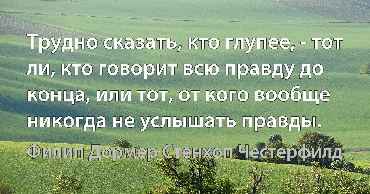 Трудно сказать, кто глупее, - тот ли, кто говорит всю правду до конца, или тот, от кого вообще никогда не уcлышать правды. (Филип Дормер Стенхоп Честерфилд)