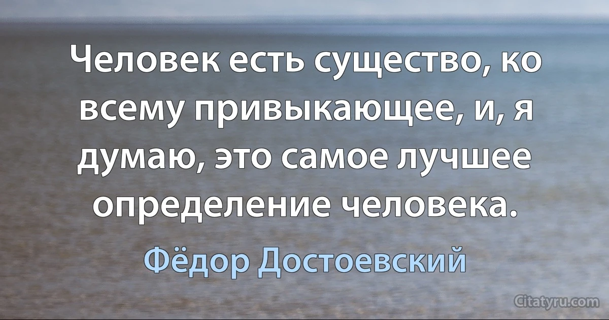 Человек есть существо, ко всему привыкающее, и, я думаю, это самое лучшее определение человека. (Фёдор Достоевский)