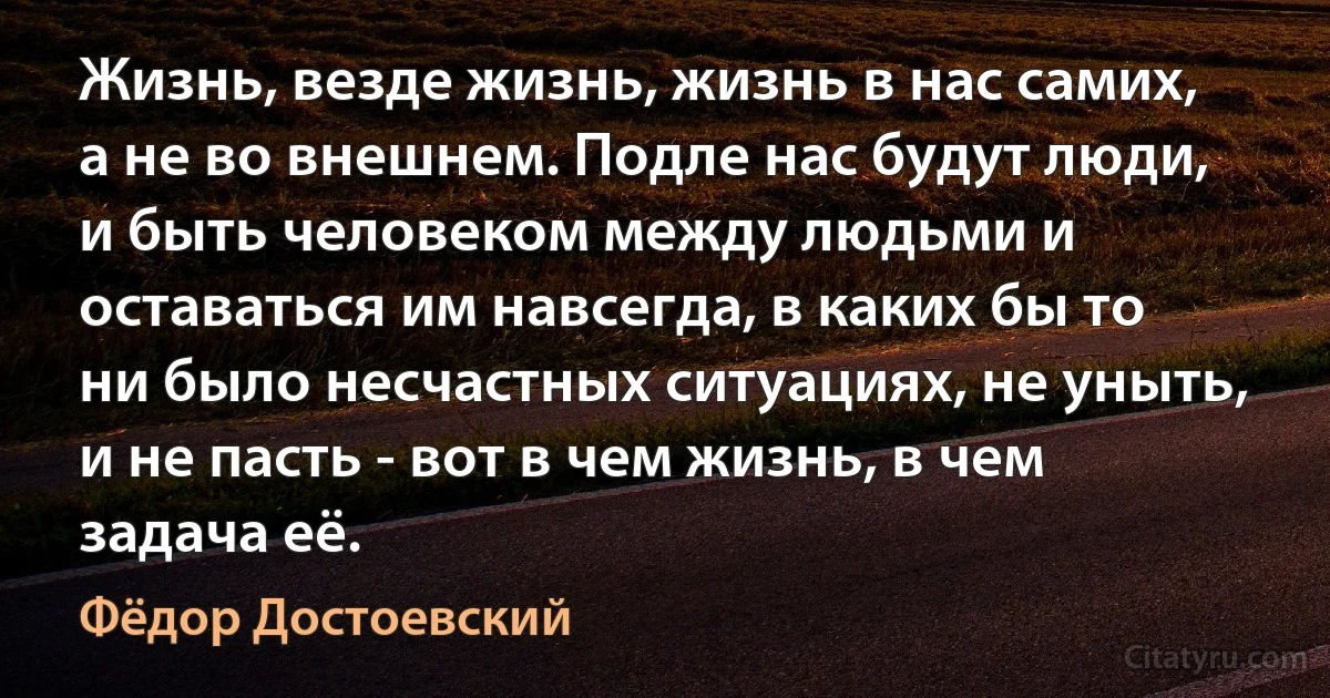 Жизнь, везде жизнь, жизнь в нас самих, а не во внешнем. Подле нас будут люди, и быть человеком между людьми и оставаться им навсегда, в каких бы то ни было несчастных ситуациях, не уныть, и не пасть - вот в чем жизнь, в чем задача её. (Фёдор Достоевский)