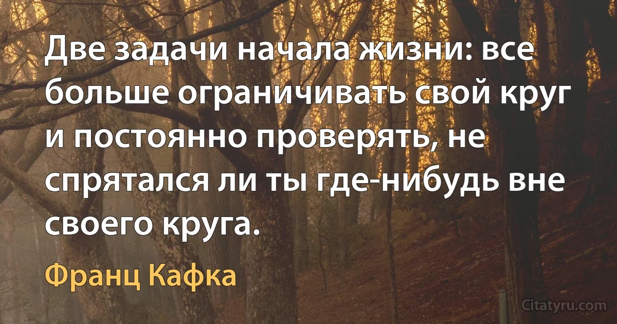 Две задачи начала жизни: все больше ограничивать свой круг и постоянно проверять, не спрятался ли ты где-нибудь вне своего круга. (Франц Кафка)