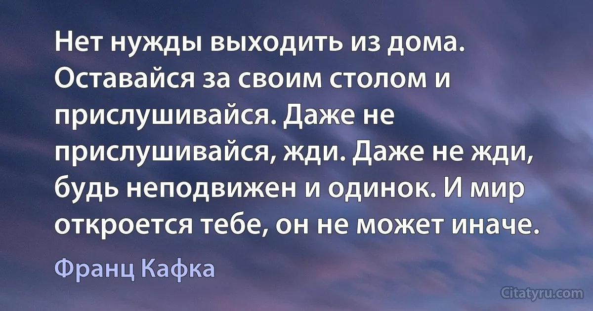 Нет нужды выходить из дома. Оставайся за своим столом и прислушивайся. Даже не прислушивайся, жди. Даже не жди, будь неподвижен и одинок. И мир откроется тебе, он не может иначе. (Франц Кафка)