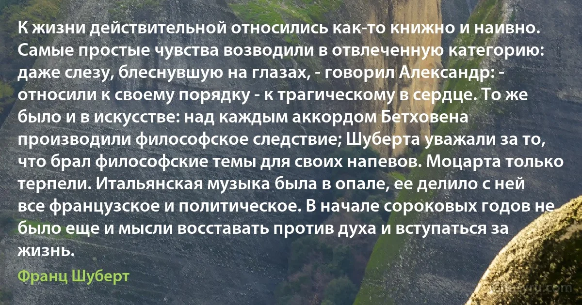 К жизни действительной относились как-то книжно и наивно. Самые простые чувства возводили в отвлеченную категорию: даже слезу, блеснувшую на глазах, - говорил Александр: - относили к своему порядку - к трагическому в сердце. То же было и в искусстве: над каждым аккордом Бетховена производили философское следствие; Шуберта уважали за то, что брал философские темы для своих напевов. Моцарта только терпели. Итальянская музыка была в опале, ее делило с ней все французское и политическое. В начале сороковых годов не было еще и мысли восставать против духа и вступаться за жизнь. (Франц Шуберт)