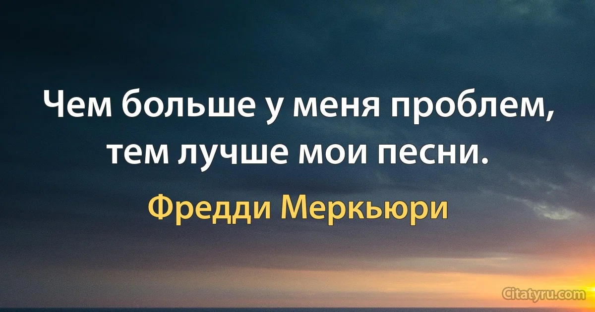 Чем больше у меня проблем, тем лучше мои песни. (Фредди Меркьюри)