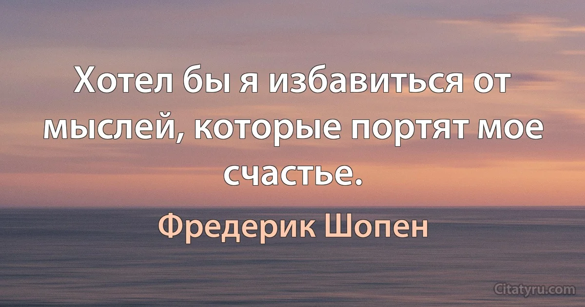 Хотел бы я избавиться от мыслей, которые портят мое счастье. (Фредерик Шопен)