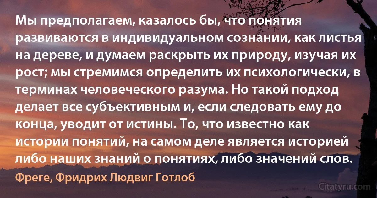 Мы предполагаем, казалось бы, что понятия развиваются в индивидуальном сознании, как листья на дереве, и думаем раскрыть их природу, изучая их рост; мы стремимся определить их психологически, в терминах человеческого разума. Но такой подход делает все субъективным и, если следовать ему до конца, уводит от истины. То, что известно как истории понятий, на самом деле является историей либо наших знаний о понятиях, либо значений слов. (Фреге, Фридрих Людвиг Готлоб)