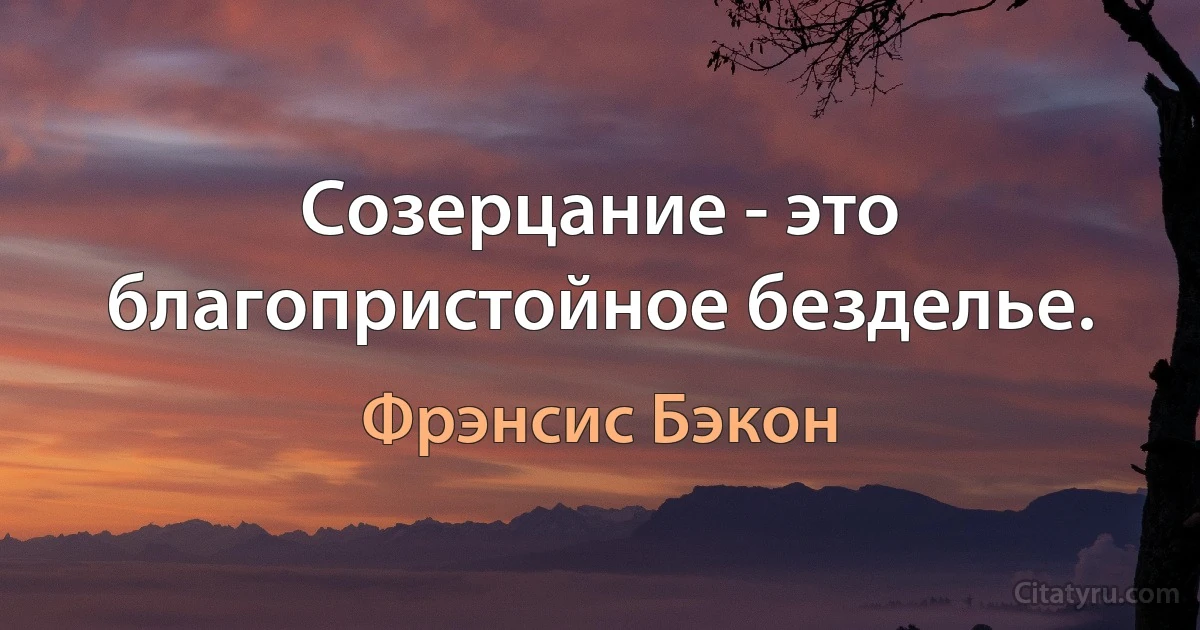 Созерцание - это благопристойное безделье. (Фрэнсис Бэкон)