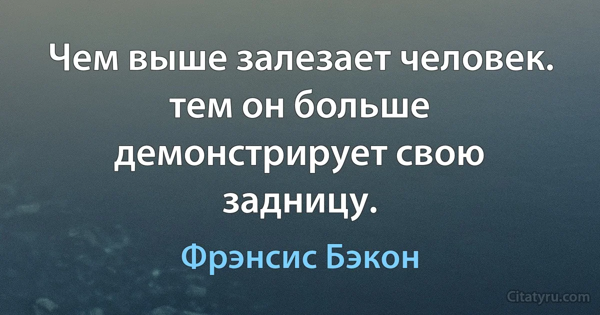 Чем выше залезает человек. тем он больше демонстрирует свою задницу. (Фрэнсис Бэкон)