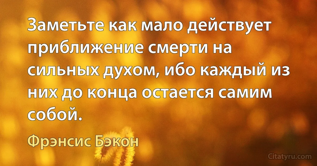 Заметьте как мало действует приближение смерти на сильных духом, ибо каждый из них до конца остается самим собой. (Фрэнсис Бэкон)