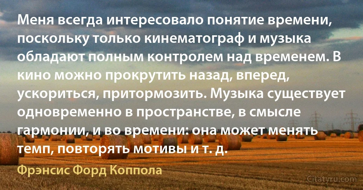 Меня всегда интересовало понятие времени, поскольку только кинематограф и музыка обладают полным контролем над временем. В кино можно прокрутить назад, вперед, ускориться, притормозить. Музыка существует одновременно в пространстве, в смысле гармонии, и во времени: она может менять темп, повторять мотивы и т. д. (Фрэнсис Форд Коппола)