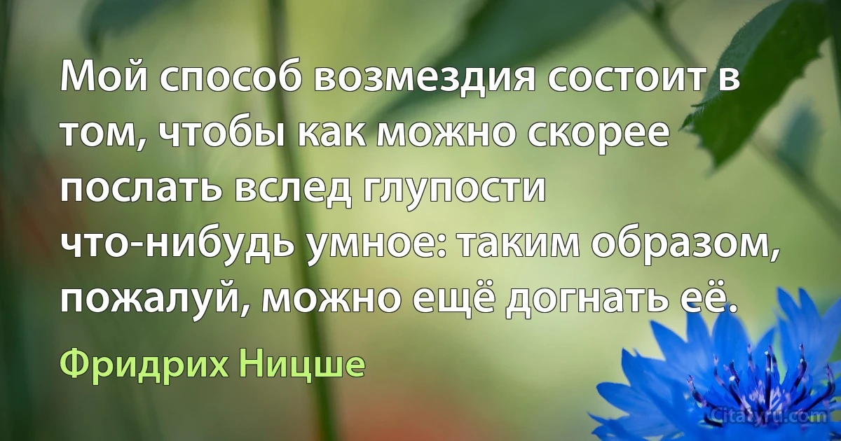 Мой способ возмездия состоит в том, чтобы как можно скорее послать вслед глупости что-нибудь умное: таким образом, пожалуй, можно ещё догнать её. (Фридрих Ницше)