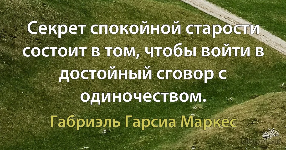 Секрет спокойной старости состоит в том, чтобы войти в достойный сговор с одиночеством. (Габриэль Гарсиа Маркес)