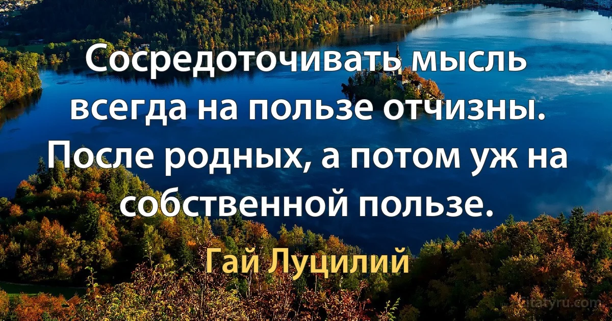 Сосредоточивать мысль всегда на пользе отчизны. После родных, а потом уж на собственной пользе. (Гай Луцилий)