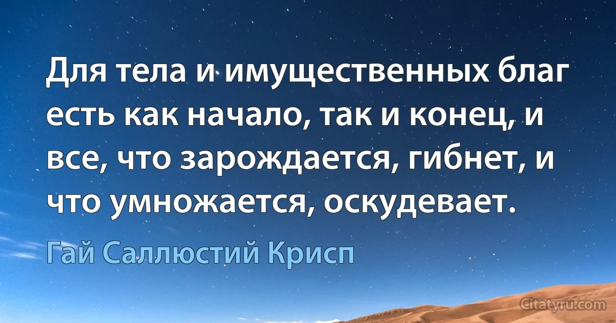 Для тела и имущественных благ есть как начало, так и конец, и все, что зарождается, гибнет, и что умножается, оскудевает. (Гай Саллюстий Крисп)