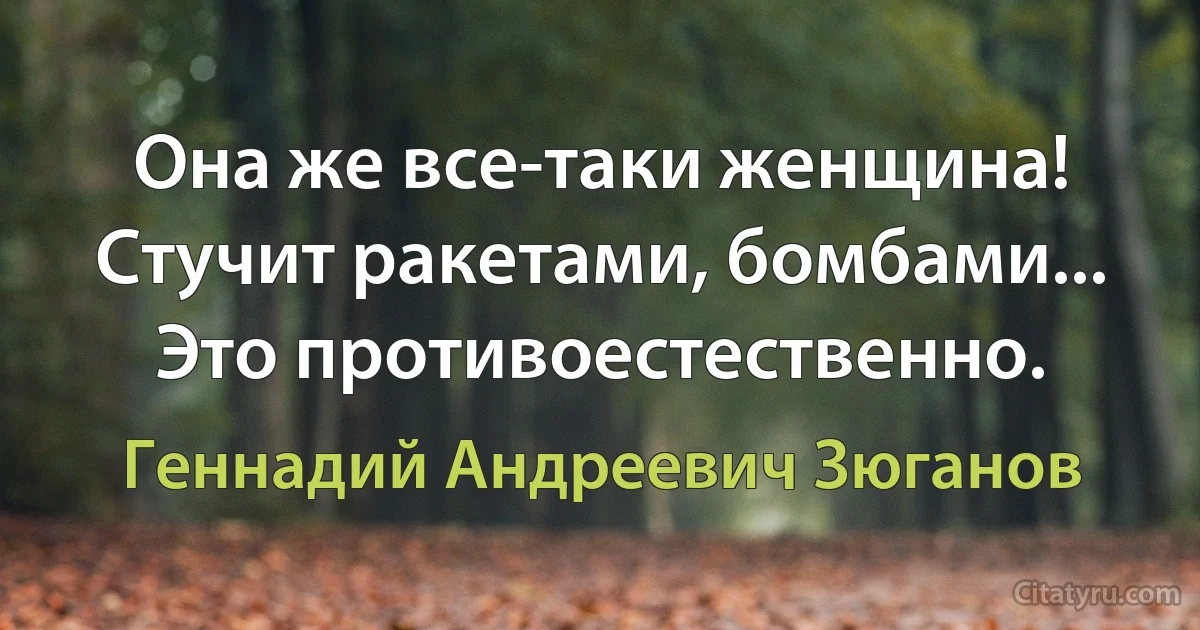 Она же все-таки женщина! Стучит ракетами, бомбами... Это противоестественно. (Геннадий Андреевич Зюганов)