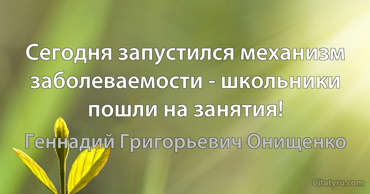 Сегодня запустился механизм заболеваемости - школьники пошли на занятия! (Геннадий Григорьевич Онищенко)