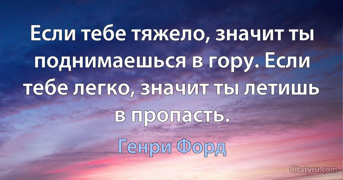 Если тебе тяжело, значит ты поднимаешься в гору. Если тебе легко, значит ты летишь в пропасть. (Генри Форд)