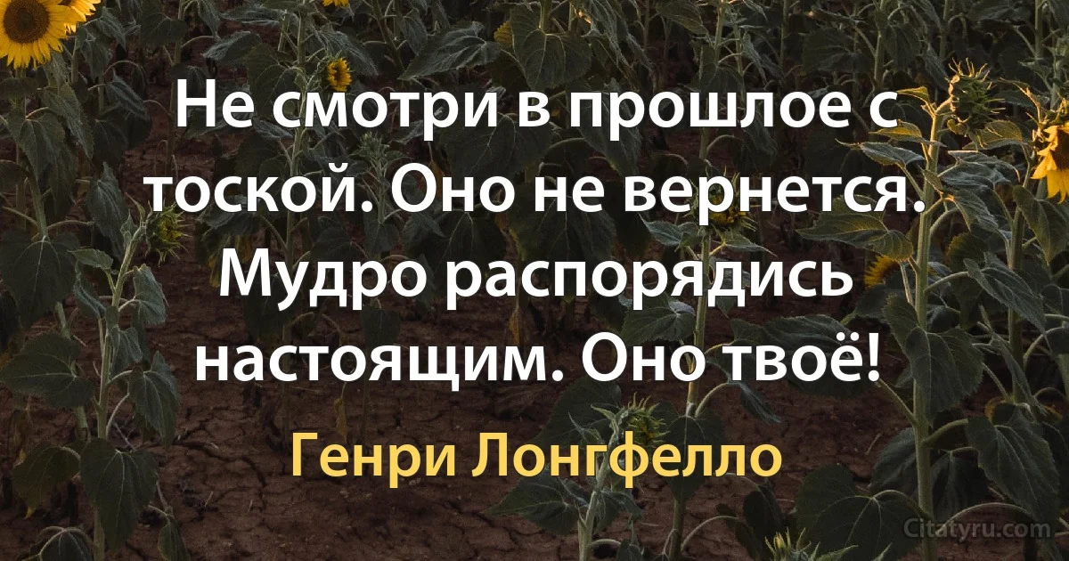 Не смотри в прошлое с тоской. Оно не вернется. Мудро распорядись настоящим. Оно твоё! (Генри Лонгфелло)