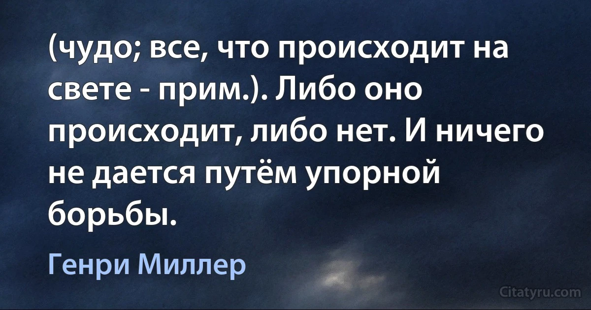 (чудо; все, что происходит на свете - прим.). Либо оно происходит, либо нет. И ничего не дается путём упорной борьбы. (Генри Миллер)