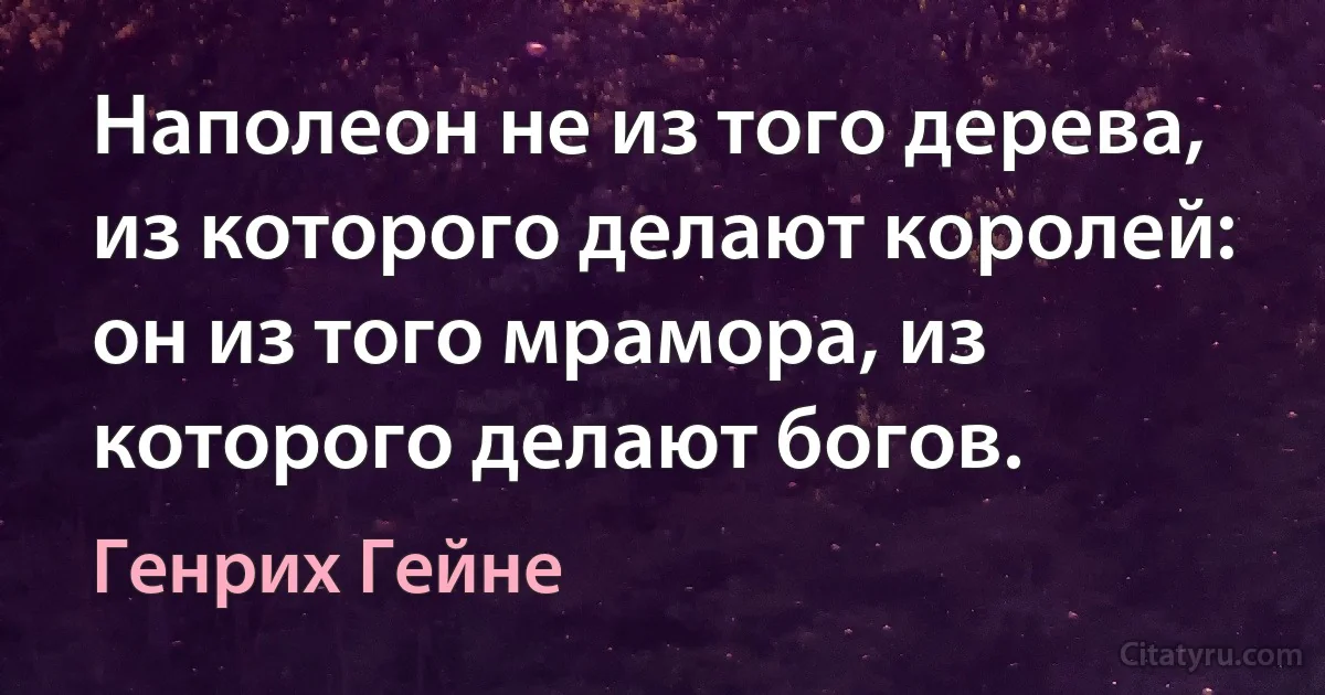 Наполеон не из того дерева, из которого делают королей: он из того мрамора, из которого делают богов. (Генрих Гейне)