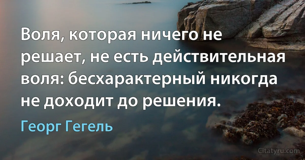 Воля, которая ничего не решает, не есть действительная воля: бесхарактерный никогда не доходит до решения. (Георг Гегель)