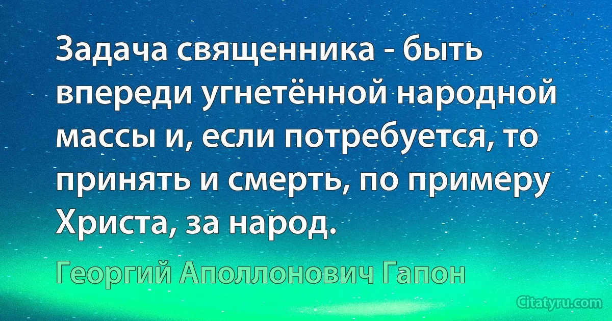 Задача священника - быть впереди угнетённой народной массы и, если потребуется, то принять и смерть, по примеру Христа, за народ. (Георгий Аполлонович Гапон)