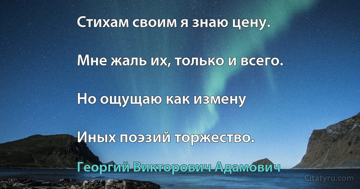 Стихам своим я знаю цену.

Мне жаль их, только и всего.

Но ощущаю как измену

Иных поэзий торжество. (Георгий Викторович Адамович)