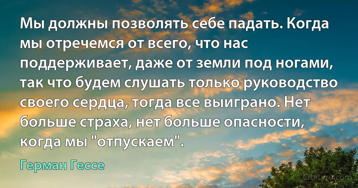 Мы должны позволять себе падать. Когда мы отречемся от всего, что нас поддерживает, даже от земли под ногами, так что будем слушать только руководство своего сердца, тогда все выиграно. Нет больше страха, нет больше опасности, когда мы "отпускаем". (Герман Гессе)