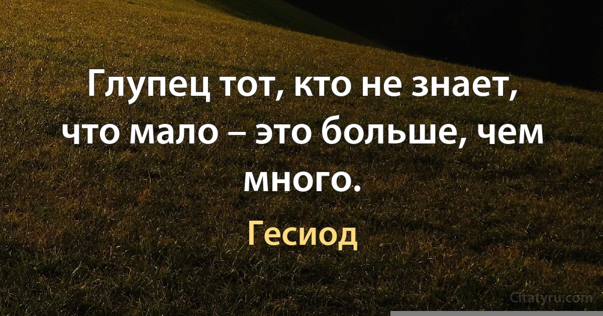 Глупец тот, кто не знает, что мало – это больше, чем много. (Гесиод)