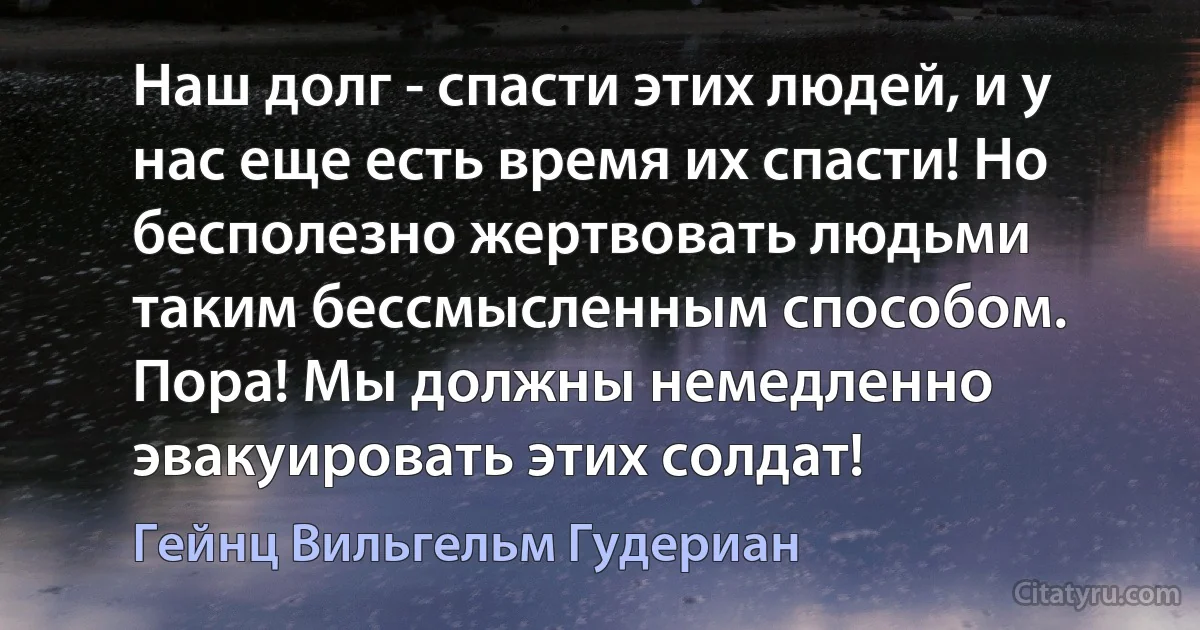 Наш долг - спасти этих людей, и у нас еще есть время их спасти! Но бесполезно жертвовать людьми таким бессмысленным способом. Пора! Мы должны немедленно эвакуировать этих солдат! (Гейнц Вильгельм Гудериан)