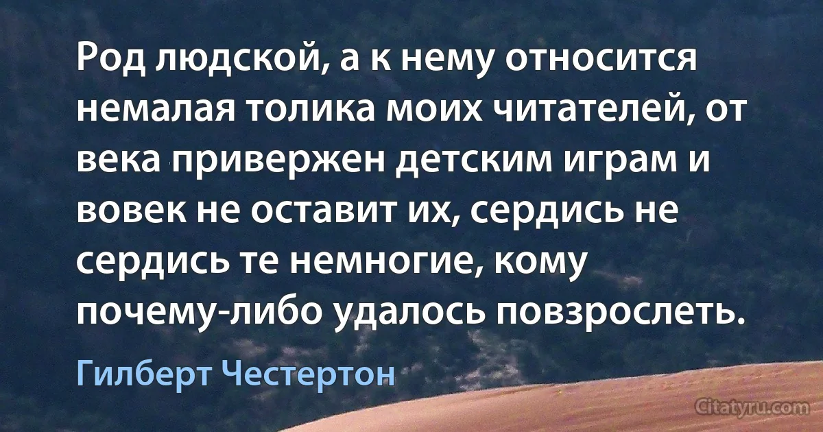 Род людской, а к нему относится немалая толика моих читателей, от века привержен детским играм и вовек не оставит их, сердись не сердись те немногие, кому почему-либо удалось повзрослеть. (Гилберт Честертон)