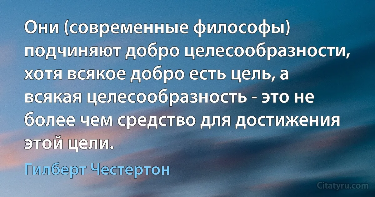 Они (современные философы) подчиняют добро целесообразности, хотя всякое добро есть цель, а всякая целесообразность - это не более чем средство для достижения этой цели. (Гилберт Честертон)