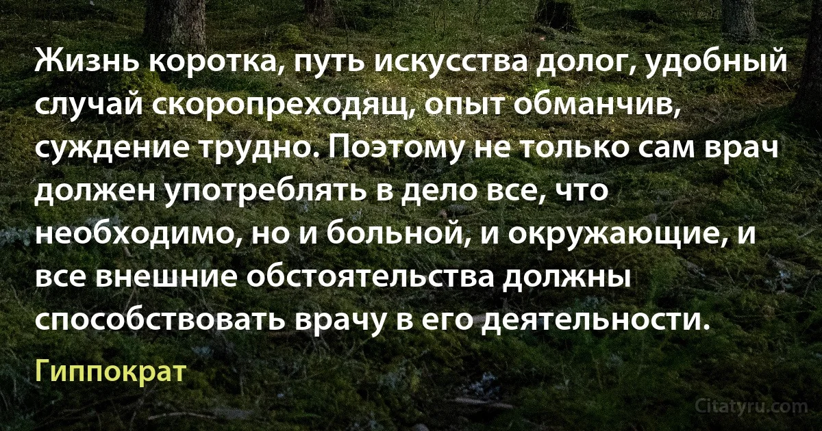 Жизнь коротка, путь искусства долог, удобный случай скоропреходящ, опыт обманчив, суждение трудно. Поэтому не только сам врач должен употреблять в дело все, что необходимо, но и больной, и окружающие, и все внешние обстоятельства должны способствовать врачу в его деятельности. (Гиппократ)