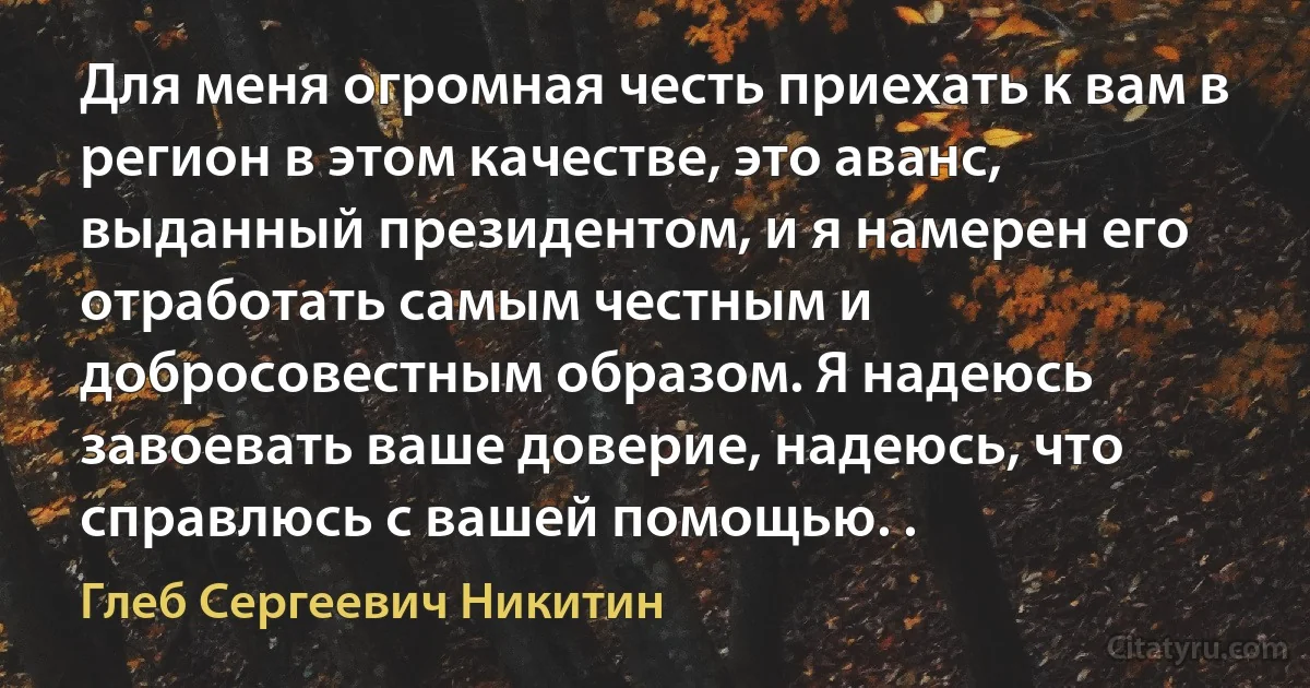 Для меня огромная честь приехать к вам в регион в этом качестве, это аванс, выданный президентом, и я намерен его отработать самым честным и добросовестным образом. Я надеюсь завоевать ваше доверие, надеюсь, что справлюсь с вашей помощью. . (Глеб Сергеевич Никитин)