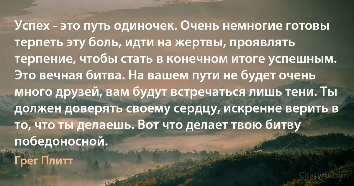 Успех - это путь одиночек. Очень немногие готовы терпеть эту боль, идти на жертвы, проявлять терпение, чтобы стать в конечном итоге успешным. Это вечная битва. На вашем пути не будет очень много друзей, вам будут встречаться лишь тени. Ты должен доверять своему сердцу, искренне верить в то, что ты делаешь. Вот что делает твою битву победоносной. (Грег Плитт)