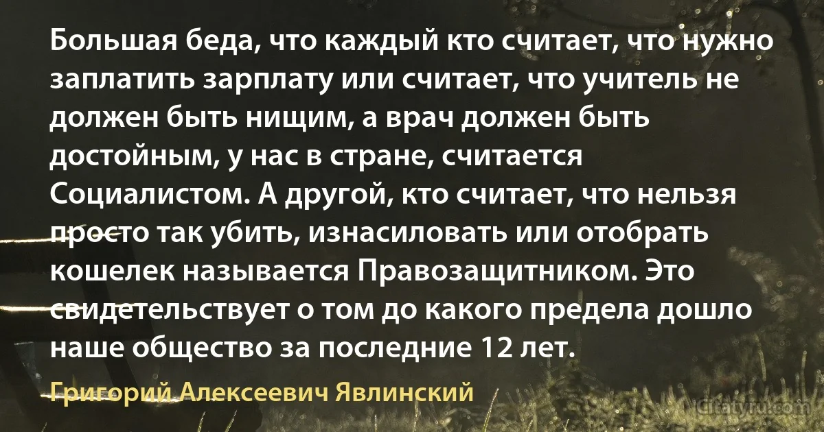 Большая беда, что каждый кто считает, что нужно заплатить зарплату или считает, что учитель не должен быть нищим, а врач должен быть достойным, у нас в стране, считается Социалистом. А другой, кто считает, что нельзя просто так убить, изнасиловать или отобрать кошелек называется Правозащитником. Это свидетельствует о том до какого предела дошло наше общество за последние 12 лет. (Григорий Алексеевич Явлинский)