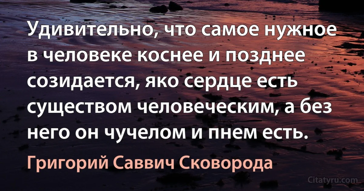 Удивительно, что самое нужное в человеке коснее и позднее созидается, яко сердце есть существом человеческим, а без него он чучелом и пнем есть. (Григорий Саввич Сковорода)