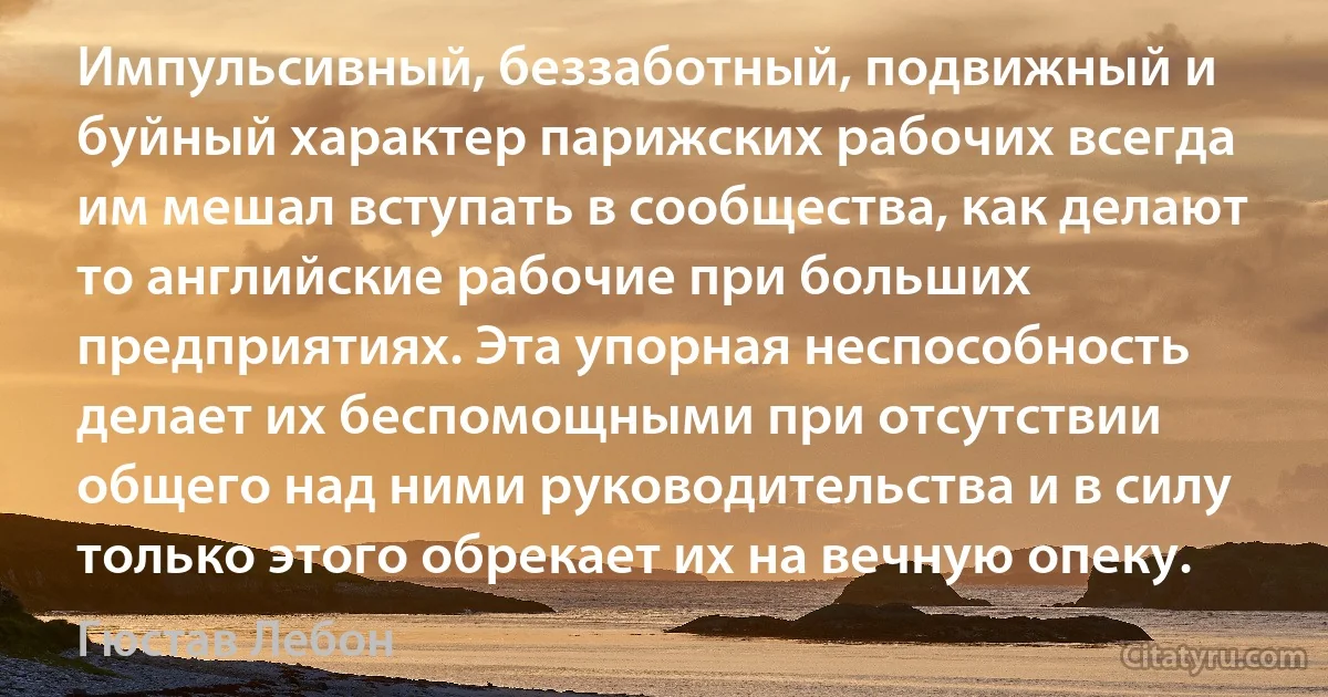 Импульсивный, беззаботный, подвижный и буйный характер парижских рабочих всегда им мешал вступать в сообщества, как делают то английские рабочие при больших предприятиях. Эта упорная неспособность делает их беспомощными при отсутствии общего над ними руководительства и в силу только этого обрекает их на вечную опеку. (Гюстав Лебон)