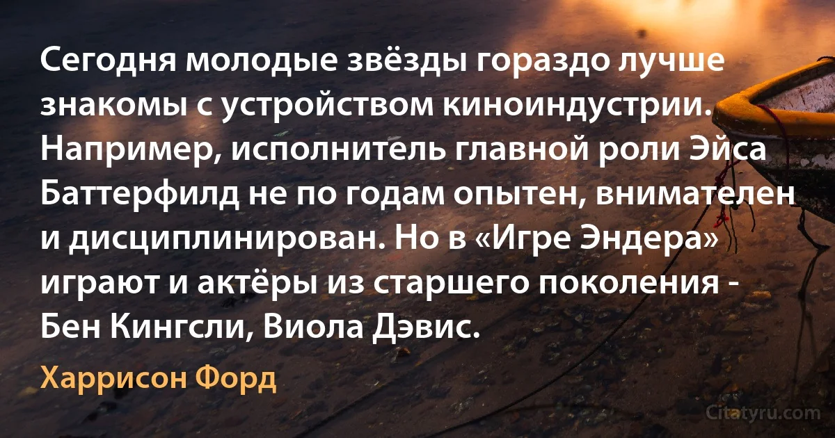 Сегодня молодые звёзды гораздо лучше знакомы с устройством киноиндустрии. Например, исполнитель главной роли Эйса Баттерфилд не по годам опытен, внимателен и дисциплинирован. Но в «Игре Эндера» играют и актёры из старшего поколения - Бен Кингсли, Виола Дэвис. (Харрисон Форд)