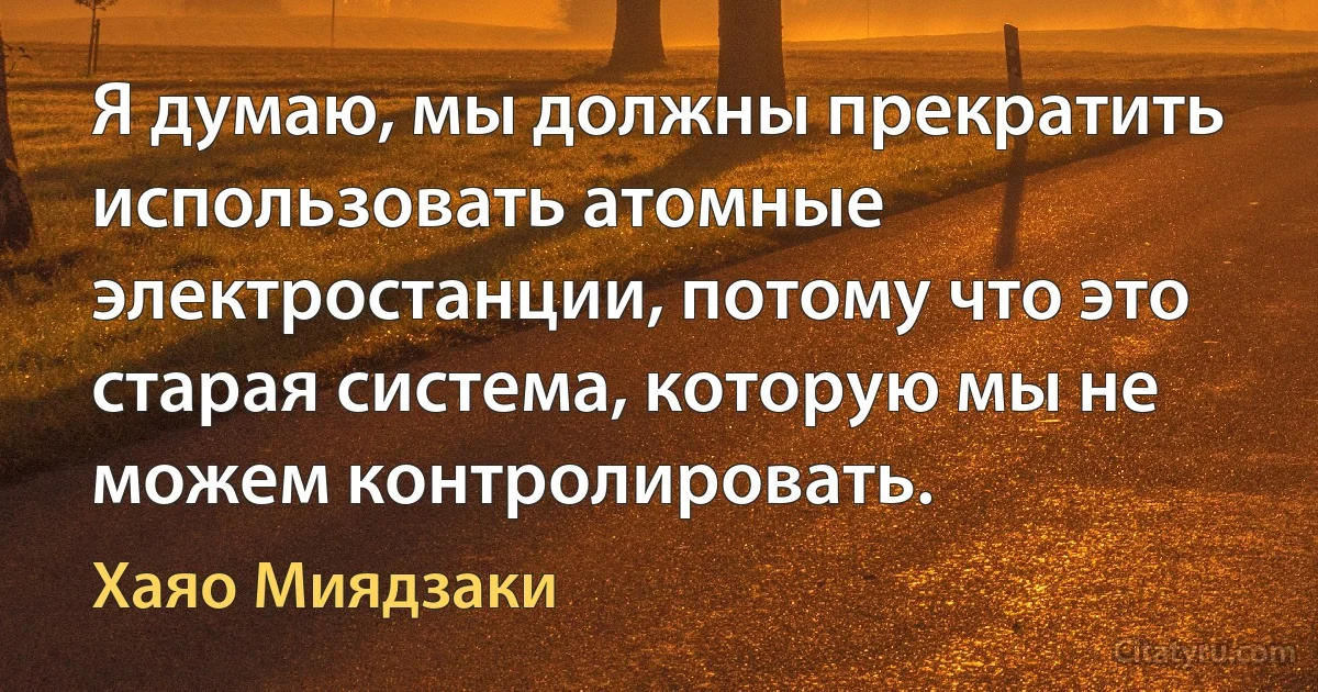 Я думаю, мы должны прекратить использовать атомные электростанции, потому что это старая система, которую мы не можем контролировать. (Хаяо Миядзаки)