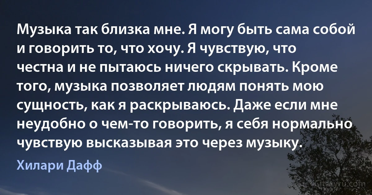 Музыка так близка мне. Я могу быть сама собой и говорить то, что хочу. Я чувствую, что честна и не пытаюсь ничего скрывать. Кроме того, музыка позволяет людям понять мою сущность, как я раскрываюсь. Даже если мне неудобно о чем-то говорить, я себя нормально чувствую высказывая это через музыку. (Хилари Дафф)