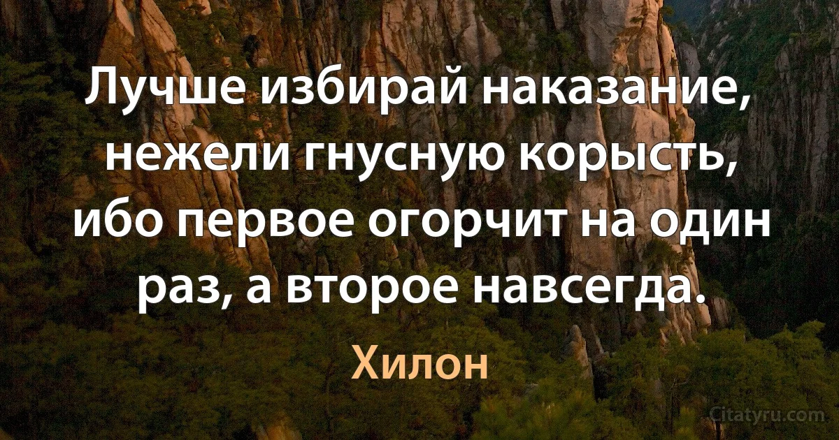 Лучше избирай наказание, нежели гнусную корысть, ибо первое огорчит на один раз, а второе навсегда. (Хилон)