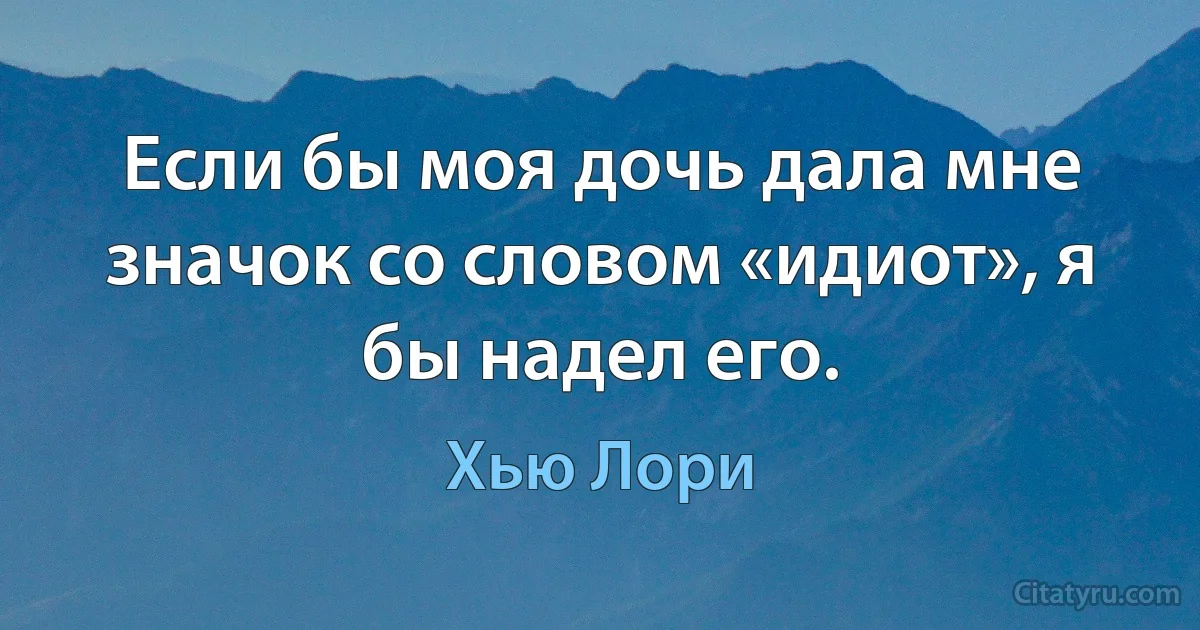 Если бы моя дочь дала мне значок со словом «идиот», я бы надел его. (Хью Лори)