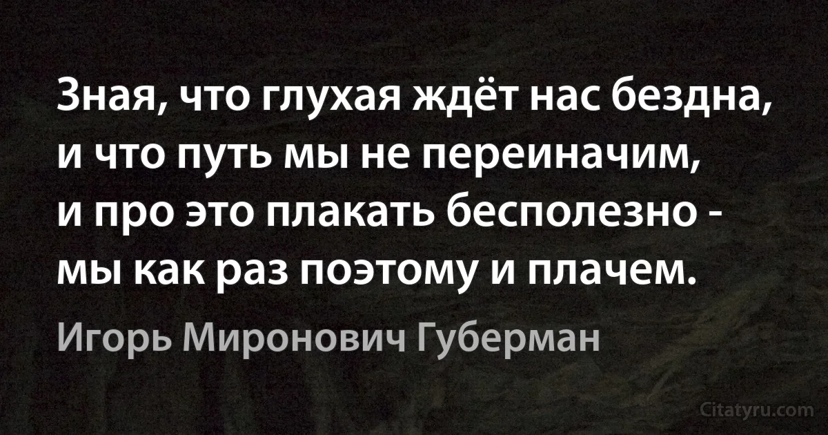 Зная, что глухая ждёт нас бездна,
и что путь мы не переиначим,
и про это плакать бесполезно -
мы как раз поэтому и плачем. (Игорь Миронович Губерман)