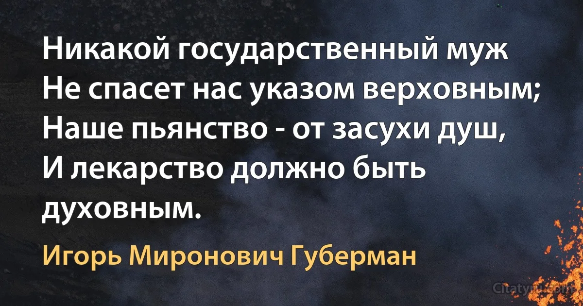 Никакой государственный муж
Не спасет нас указом верховным;
Наше пьянство - от засухи душ,
И лекарство должно быть духовным. (Игорь Миронович Губерман)