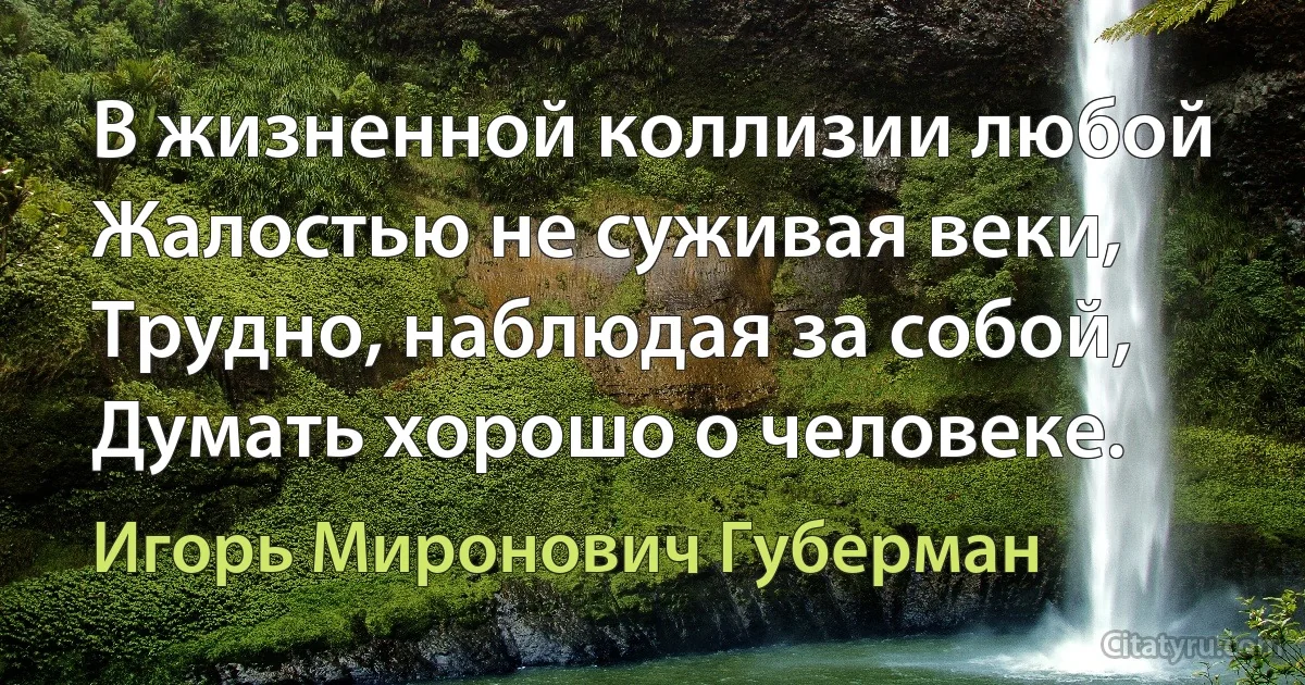 В жизненной коллизии любой
Жалостью не суживая веки,
Трудно, наблюдая за собой,
Думать хорошо о человеке. (Игорь Миронович Губерман)