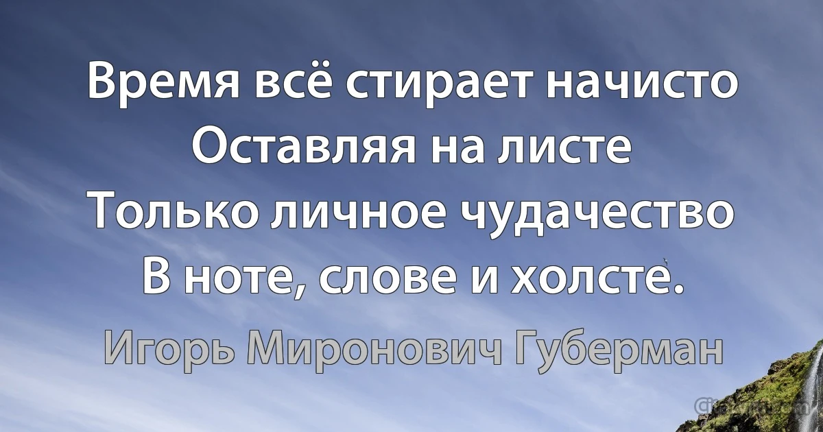 Время всё стирает начисто
Оставляя на листе
Только личное чудачество
В ноте, слове и холсте. (Игорь Миронович Губерман)